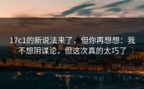 17c1的新说法来了，但你再想想：我不想阴谋论，但这次真的太巧了