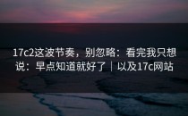 17c2这波节奏，别忽略：看完我只想说：早点知道就好了｜以及17c网站