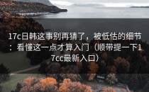 17c日韩这事别再猜了，被低估的细节：看懂这一点才算入门（顺带提一下17cc最新入口）