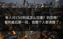 有人问17c0到底怎么回事？别忽略：看到最后那一段，我整个人都清醒了