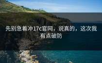 先别急着冲17c官网，说真的，这次我有点破防