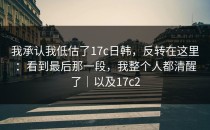 我承认我低估了17c日韩，反转在这里：看到最后那一段，我整个人都清醒了｜以及17c2