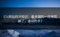 17c网站的冷知识：最关键的一段被剪掉了，谁动的手？