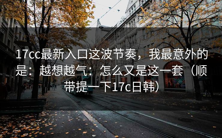 17cc最新入口这波节奏,我最意外的是:越想越气:怎么又是这一套(顺带提一下17c日韩) 第1张 17cc最新入口这波节奏,我最意外的是:越想越气:怎么又是这一套(顺带提一下17c日韩) 第1张