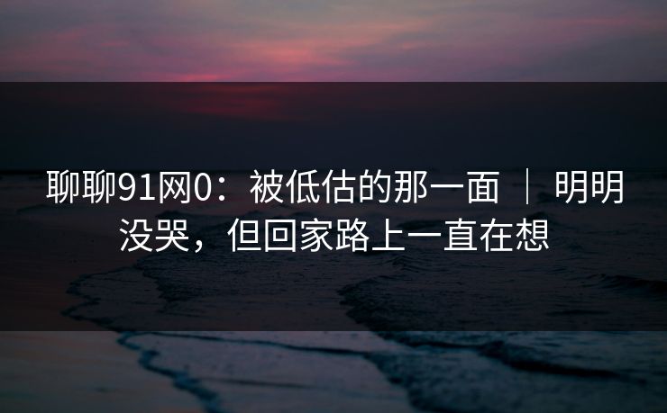 聊聊91网0：被低估的那一面 ｜ 明明没哭，但回家路上一直在想  第1张