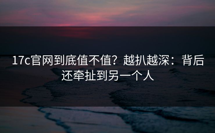 17c官网到底值不值？越扒越深：背后还牵扯到另一个人  第1张