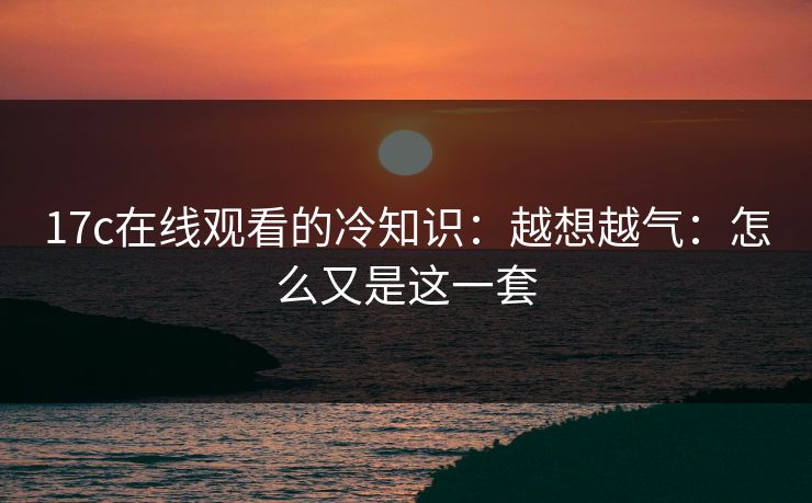 17c在线观看的冷知识:越想越气:怎么又是这一套 第1张 17c在线观看的冷知识:越想越气:怎么又是这一套 第1张