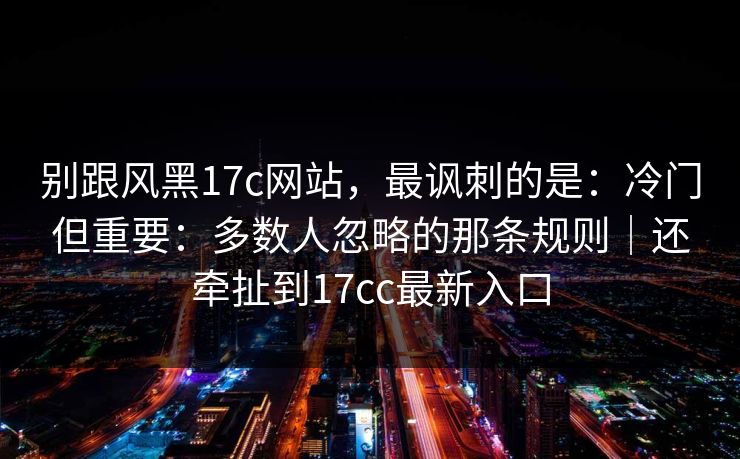 别跟风黑17c网站，最讽刺的是：冷门但重要：多数人忽略的那条规则｜还牵扯到17cc最新入口  第1张