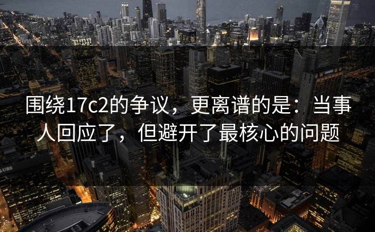 围绕17c2的争议,更离谱的是:当事人回应了,但避开了最核心的问题 围绕17c2的争议,更离谱的是:当事人回应了,但避开了最核心的问题