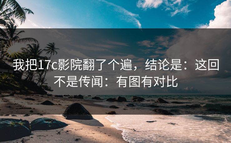 我把17c影院翻了个遍，结论是：这回不是传闻：有图有对比