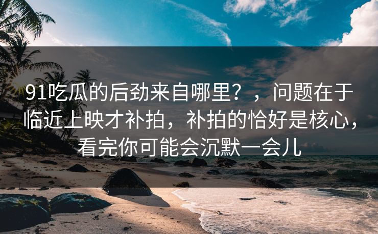 91吃瓜的后劲来自哪里？，问题在于临近上映才补拍，补拍的恰好是核心，看完你可能会沉默一会儿