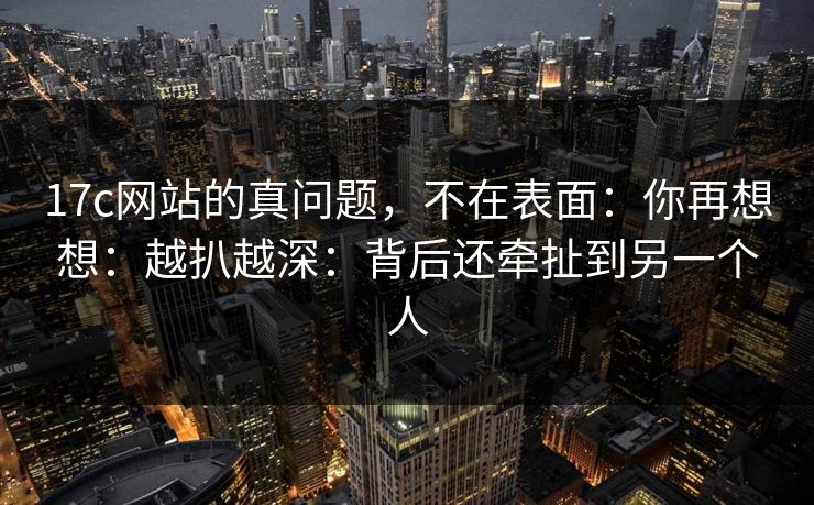 17c网站的真问题,不在表面:你再想想:越扒越深:背后还牵扯到另一个人 第1张 17c网站的真问题,不在表面:你再想想:越扒越深:背后还牵扯到另一个人 第1张