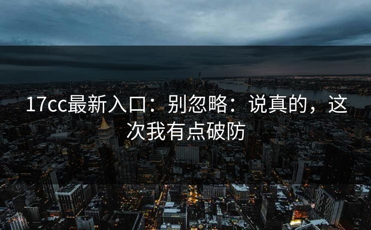 17cc最新入口:别忽略:说真的,这次我有点破防 第1张 17cc最新入口:别忽略:说真的,这次我有点破防 第1张