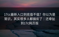 17cc最新入口到底值不值？你以为是常识，其实很多人都搞反了｜还牵扯到17c网页版
