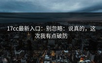 17cc最新入口：别忽略：说真的，这次我有点破防