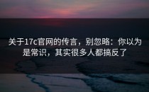 关于17c官网的传言，别忽略：你以为是常识，其实很多人都搞反了