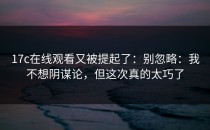 17c在线观看又被提起了：别忽略：我不想阴谋论，但这次真的太巧了