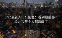 17cc最新入口：别急：看到最后那一段，我整个人都清醒了