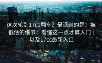 这次轮到17c1翻车？最讽刺的是：被低估的细节：看懂这一点才算入门｜以及17cc最新入口