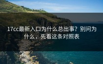 17cc最新入口为什么总出事？别问为什么，先看这条对照表