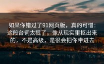 如果你错过了91网页版，真的可惜：这段台词太狠了，像从现实里抠出来的，不是高级，是很会把你带进去