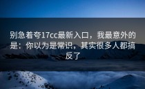 别急着夸17cc最新入口，我最意外的是：你以为是常识，其实很多人都搞反了