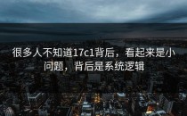 很多人不知道17c1背后，看起来是小问题，背后是系统逻辑