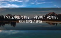 17c1这事别再猜了，别忽略：说真的，这次我有点破防