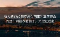 有人问17c2到底怎么回事？真正要命的是：别被表面骗了，关键在后面
