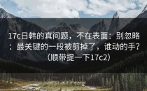 17c日韩的真问题，不在表面：别忽略：最关键的一段被剪掉了，谁动的手？（顺带提一下17c2）