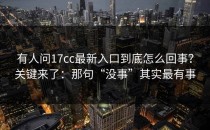 有人问17cc最新入口到底怎么回事？关键来了：那句“没事”其实最有事