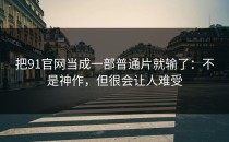 把91官网当成一部普通片就输了：不是神作，但很会让人难受