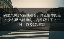 别跟风黑17c在线观看，真正要命的是：突然曝出新动向，内部说法不止一种｜以及17c官网