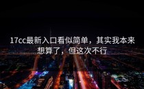 17cc最新入口看似简单，其实我本来想算了，但这次不行