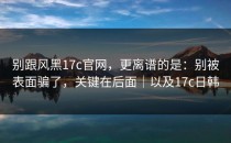 别跟风黑17c官网，更离谱的是：别被表面骗了，关键在后面｜以及17c日韩