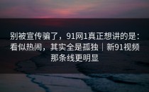 别被宣传骗了，91网1真正想讲的是：看似热闹，其实全是孤独｜新91视频那条线更明显