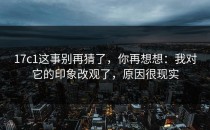 17c1这事别再猜了，你再想想：我对它的印象改观了，原因很现实