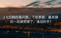 17c日韩的真问题，不在表面：最关键的一段被剪掉了，谁动的手？