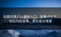 别跟风黑17cc最新入口，但重点在于：你以为在省事，其实是在埋雷