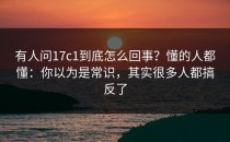 有人问17c1到底怎么回事？懂的人都懂：你以为是常识，其实很多人都搞反了