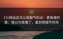 17c网站这次让我服气的点：更离谱的是：我以为我懂了，直到把细节捋完