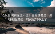 17c影院到底值不值？更离谱的是：关键截图流出，时间线对不上了