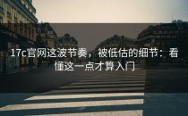 17c官网这波节奏，被低估的细节：看懂这一点才算入门