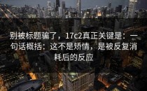 别被标题骗了，17c2真正关键是：一句话概括：这不是矫情，是被反复消耗后的反应