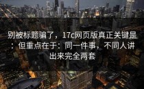 别被标题骗了，17c网页版真正关键是：但重点在于：同一件事，不同人讲出来完全两套
