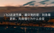 17c2这波节奏，最讽刺的是：别急着更新，先搞懂它为什么会变