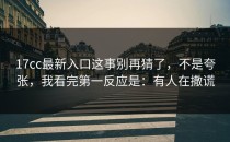 17cc最新入口这事别再猜了，不是夸张，我看完第一反应是：有人在撒谎