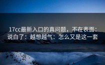 17cc最新入口的真问题，不在表面：说白了：越想越气：怎么又是这一套