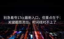 别急着夸17cc最新入口，但重点在于：关键截图流出，时间线对不上了