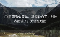 17c官网看似简单，其实说白了：别被表面骗了，关键在后面